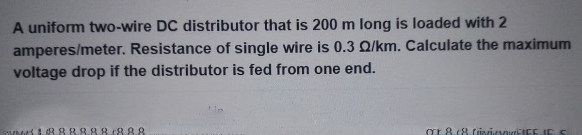 A uniform two-wire DC distributor that is 200 m long is loaded with 2
amperes/meter. Resistance of single wire is 0.3 2/km. Calculate the maximum
voltage drop if the distributor is fed from one end.
$18.8.8.8.8.8.8.8.8
or 8 (8 tiivaVETEÉ IC IC