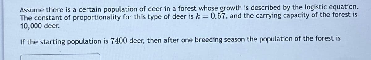 Assume there is a certain population of deer in a forest whose growth is described by the logistic equation.
The constant of proportionality for this type of deer is k = 0.57, and the carrying capacity of the forest is
10,000 deer.
If the starting population is 7400 deer, then after one breeding season the population of the forest is