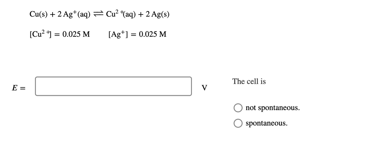 E =
Cu(s) + 2 Ag+(aq) = Cu² +(aq) + 2 Ag(s)
[Cu2+] = 0.025 M
[Ag+] = 0.025 M
V
The cell is
not spontaneous.
spontaneous.