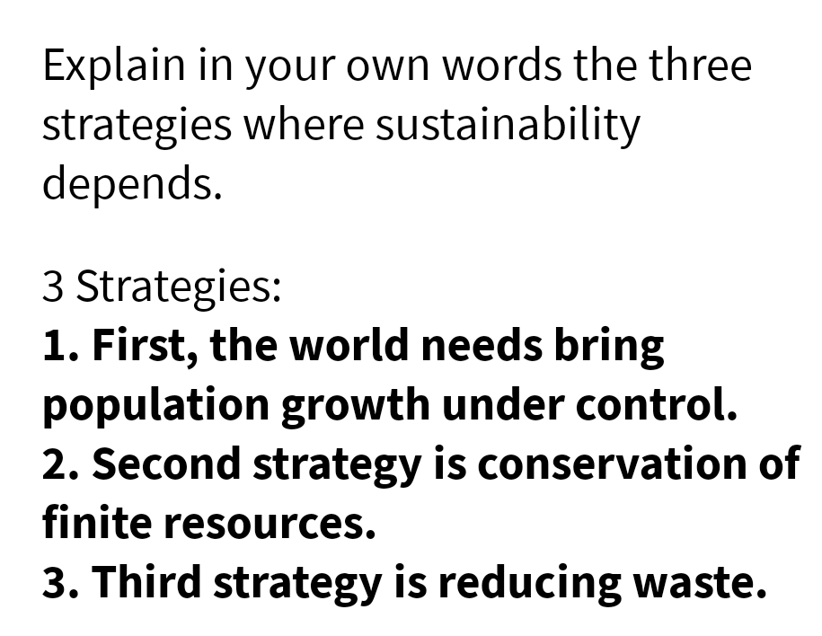 Explain in your own words the three
strategies where sustainability
depends.
3 Strategies:
1. First, the world needs bring
population growth under control.
2. Second strategy is conservation of
finite resources.
3. Third strategy is reducing waste.