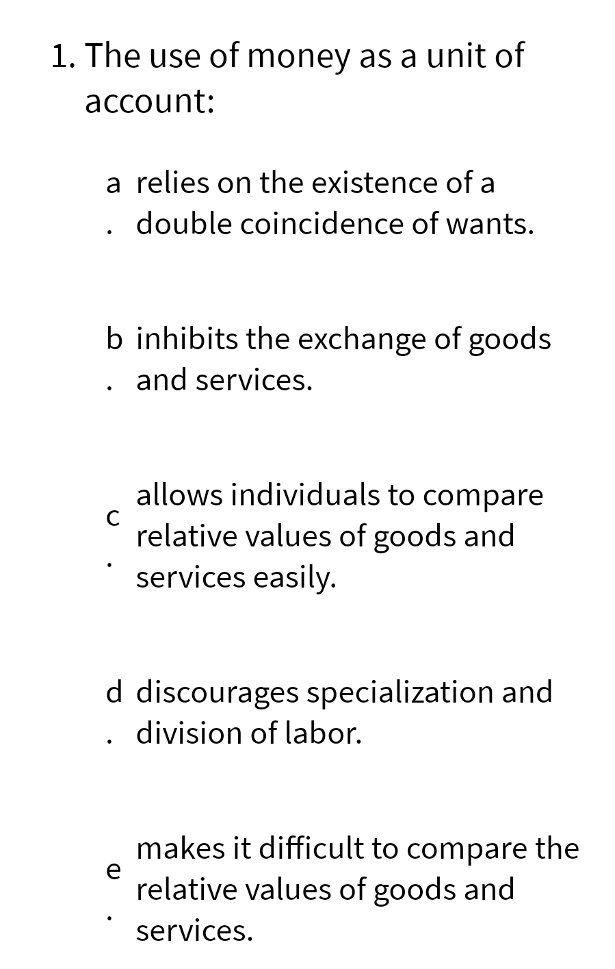 1. The use of money as a unit of
account:
a relies on the existence of a
double coincidence of wants.
b inhibits the exchange of goods
and services.
C
allows individuals to compare
relative values of goods and
services easily.
d discourages specialization and
division of labor.
e
makes it difficult to compare the
relative values of goods and
services.