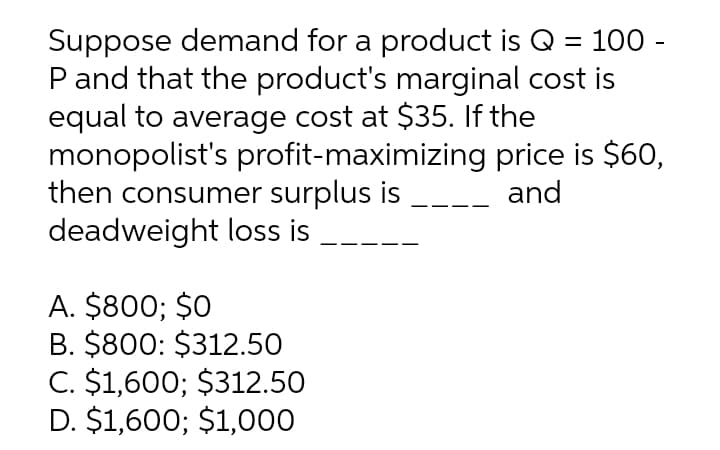 Suppose demand for a product is Q = 100 -
P and that the product's marginal cost is
equal to average cost at $35. If the
monopolist's profit-maximizing
then consumer surplus is
deadweight loss is
A. $800; $0
B. $800: $312.50
C. $1,600; $312.50
D. $1,600; $1,000
price is $60,
and