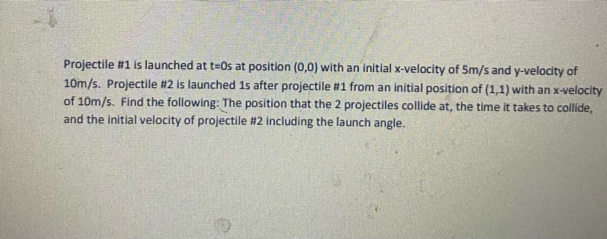 Projectile #1 is launched at t%=DOs at position (0,0) with an initial x-velocity of 5m/s and y-velocity of
10m/s. Projectile #2 is launched 1s after projectile #1 from an initlal position of (1,1) with an x-velocity
of 10m/s. Find the following: The position that the 2 projectiles collide at, the time it takes to collide,
and the Initial velocity of projectile #2 Including the launch angle.
