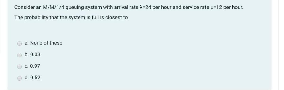 Consider an M/M/1/4 queuing system with arrival rate A=24 per hour and service rate p=12 per hour.
The probability that the system is full is closest to
a. None of these
b. 0.03
c. 0.97
d. 0.52
