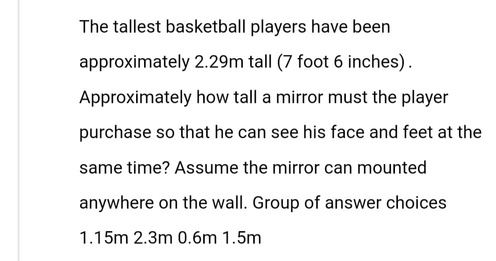The tallest basketball players have been
approximately 2.29m tall (7 foot 6 inches).
Approximately how tall a mirror must the player
purchase so that he can see his face and feet at the
same time? Assume the mirror can mounted
anywhere on the wall. Group of answer choices
1.15m 2.3m 0.6m 1.5m