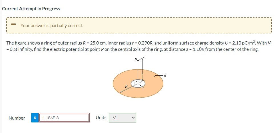 Current Attempt in Progress
-
Your answer is partially correct.
The figure shows a ring of outer radius R = 25.0 cm, inner radius r = 0.290R, and uniform surface charge density 0 = 2.10 pC/m². With V
= 0 at infinity, find the electric potential at point P on the central axis of the ring, at distance z = 1.10R from the center of the ring.
Number i 1.186E-3
Units
V
O
