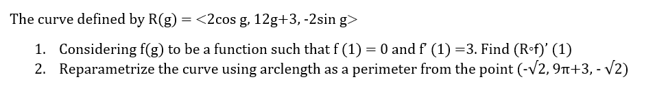 The curve defined by R(g) = <2cos g, 12g+3, -2sin g>
1. Considering f(g) to be a function such that f (1) = 0 and f' (1) =3. Find (Rof)' (1)
2. Reparametrize the curve using arclength as a perimeter from the point (-√2, 9π+3, -√2)
