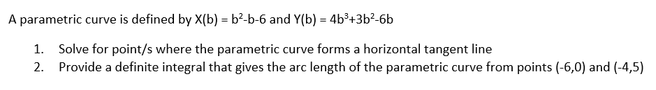 A parametric curve is defined by X(b) = b²-b-6 and Y(b) = 4b³+3b²-6b
Solve for point/s where the parametric curve forms a horizontal tangent line
2. Provide a definite integral that gives the arc length of the parametric curve from points (-6,0) and (-4,5)