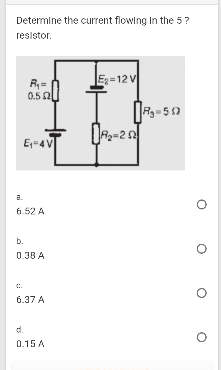 Determine the current flowing in the 5?
resistor.
E2=12 V
R; =
0.5 al
R3= 5 2
E;=4V
а.
6.52 A
b.
0.38 A
С.
6.37 A
d.
0.15 A
