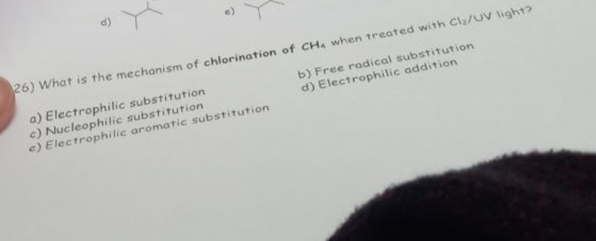 26) What is the mechanism of chlorination of CH4 when treated with Clz/UV light?
b) Free radical substitution
d) Electrophilic addition
a) Electrophilic substitution
c) Nucleophilic substitution
e) Electrophilic aromatic substitution