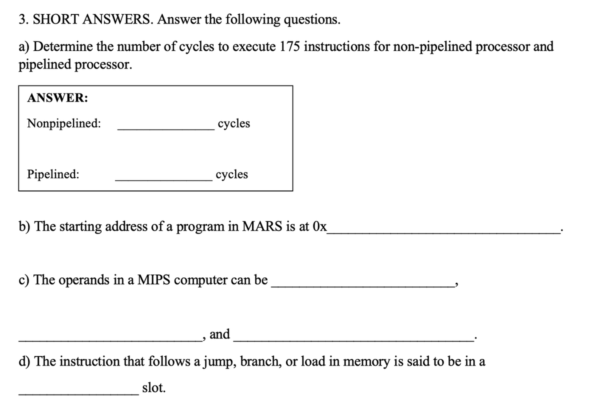 3. SHORT ANSWERS. Answer the following questions.
a) Determine the number of cycles to execute 175 instructions for non-pipelined processor and
pipelined processor.
ANSWER:
Nonpipelined:
cycles
Pipelined:
cycles
b) The starting address of a program in MARS is at 0x
c) The operands in a MIPS computer can be
and
d) The instruction that follows a jump, branch, or load in memory is said to be in a
slot.

