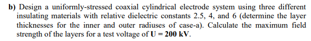 b) Design a uniformly-stressed coaxial cylindrical electrode system using three different
insulating materials with relative dielectric constants 2.5, 4, and 6 (determine the layer
thicknesses for the inner and outer radiuses of case-a). Calculate the maximum field
strength of the layers for a test voltage of U = 200 kV.
