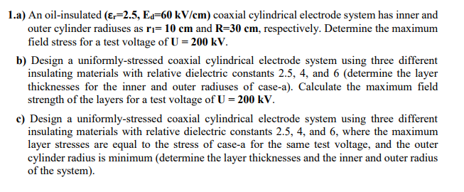1.a) An oil-insulated (ɛ,=2.5, Ed=60 kV/em) coaxial cylindrical electrode system has inner and
outer cylinder radiuses as ri= 10 cm and R=30 cm, respectively. Determine the maximum
field stress for a test voltage of U = 200 kV.
b) Design a uniformly-stressed coaxial cylindrical electrode system using three different
insulating materials with relative dielectric constants 2.5, 4, and 6 (determine the layer
thicknesses for the inner and outer radiuses of case-a). Calculate the maximum field
strength of the layers for a test voltage of U = 200 kV.
c) Design a uniformly-stressed coaxial cylindrical electrode system using three different
insulating materials with relative dielectric constants 2.5, 4, and 6, where the maximum
layer stresses are equal to the stress of case-a for the same test voltage, and the outer
cylinder radius is minimum (determine the layer thicknesses and the inner and outer radius
of the system).
