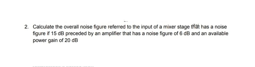 2. Calculate the overall noise figure referred to the input of a mixer stage that has a noise
figure if 15 dB preceded by an amplifier that has a noise figure of 6 dB and an available
power gain of 20 dB
