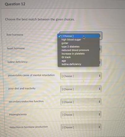 Question 12
Choose the best match between the given choices.
liver hormone
VE Choose
high blood sugar
golter
type 2 diabetes
heart hormone
reduced blood pressure
increase in platelets
Gi track
age
lodine deficiency
iodine deficiency
preventable cause of mental retardation
[Choose )
poor diet and inactivity
| Choose |
secondary endocrine function
[ Choose |
Hyperglycemia
[ Choose
reduction in hormone production
[ Choose ]
