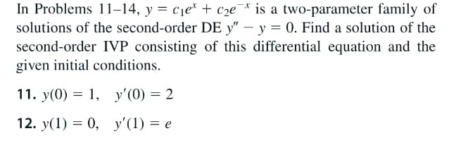 In Problems 11–14, y = c1er + c2e¯
solutions of the second-order DE y" – y = 0. Find a solution of the
* is a two-parameter family of
second-order IVP consisting of this differential equation and the
given initial conditions.
11. y(0) = 1, y'(0) = 2
12. y(1) = 0, y'(1) = e
