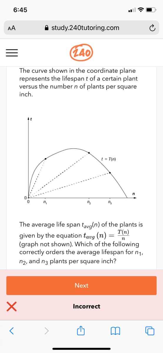 6:45
AA
A study.240tutoring.com
(L40
The curve shown in the coordinate plane
represents the lifespan t of a certain plant
versus the number n of plants per square
inch.
t = T(n)
n,
n.
span tavg(n) of the plants is
T(n)
The average
life
given by the equation tavg (n)
(graph not shown). Which of the following
correctly orders the average lifespan for n1,
n2, and n3 plants per square inch?
%3D
Next
Incorrect
