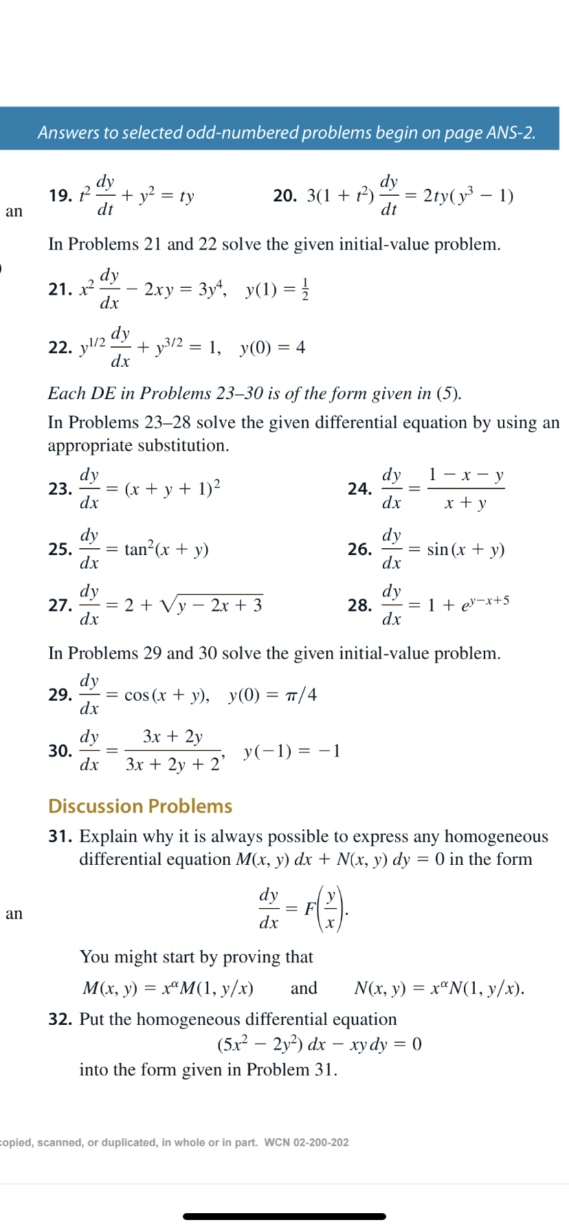 Answers to selected odd-numbered problems begin on page ANS-2.
dy
dy
2ty(y – 1)
dt
+ y? = ty
dt
19. P
20. 3(1 + t²)
an
In Problems 21 and 22 solve the given initial-value problem.
dy
2ху %3 Зу, у(1) %3D}
21. x
dx
dy
+ y3/2 = 1, y(0) = 4
dx
22. y/2
Each DE in Problems 23–30 is of the form given in (5).
In Problems 23–28 solve the given differential equation by using an
appropriate substitution.
dy
dy
24.
dx
1 — х — у
(x + y + 1)²
23.
x + y
dx
dy
dy
26.
dx
tan?(x + y)
sin (x + y)
25.
dx
dy
dy
28.
dx
2 + Vy – 2x + 3
1 + ev-x+5
27.
dx
In Problems 29 and 30 solve the given initial-value problem.
dy
29.
dx
cos (x + y), y(0) = 7/4
Зх + 2y
dy
30.
dx
y(-1) = –1
Зх + 2у + 2"
Discussion Problems
31. Explain why it is always possible to express any homogeneous
differential equation M(x, y) dx + N(x, y) dy = 0 in the form
dy
F
dx
an
х
You might start by proving that
М'x, у) %— х"М(1, у/x)
N(x, y) = xªN(1, y/x).
and
32. Put the homogeneous differential equation
(5x2 — 2у?) dx — хуdy %3D 0
into the form given in Problem 31.
copied, scanned, or duplicated, in whole or in part. WCN 02-200-202
