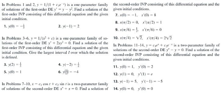 In Problems 1 and 2, y = 1/(1 + cje ) is a one-parameter family
of solutions of the first-order DE y' = y – y. Find a solution of the
first-order IVP consisting of this differential equation and the given
the second-order IVP consisting of this differential equation and the
given initial conditions.
7. x(0) = -1, x'(0) = 8
initial condition.
8. x(7/2) = 0, x'(7/2) = 1
1. y(0) = -
2. y(-1) = 2
(π/ )-0
9. x(π/6)-,
In Problems 3-6, y = 1/(x + c) is a one-parameter family of so-
lutions of the first-order DE y' + 2ry = 0. Find a solution of the
10. x(7/4) = V2, x'(T/4) = 2V2
In Problems 11–14, y = cje' + cze* is a two-parameter family of
first-order IVP consisting of this differential equation and the given
initial condition. Give the largest interval I over which the solution
is defined.
solutions of the second-order DE y" - y = 0. Find a solution of the
second-order IVP consisting of this differential cquation and the
given initial conditions.
3. y(2) =
4. y(-2) = 1
11. y(0) = 1, y'(0) = 2
6. y() =
5. y(0) = 1
= -4
12. y(1) = 0, y'(1) = e
13. y(-1) = 5, y'(-1) = -5
In Problems 7-10, x = e, cos t+ c2 sin t is a two-parameter family
of solutions of the second-order DE x" +x = 0. Find a solution of
14. y(0) = 0, y'(0) = 0
