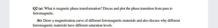 Q2 (a): What is magnetic phase transformation? Discus and plot the phase transition from para to
ferromagnetic.
(b): Draw a magnetization curve of different feromagnetic materials and also discuss why different
feromagnetic materials have different saturation levels.
