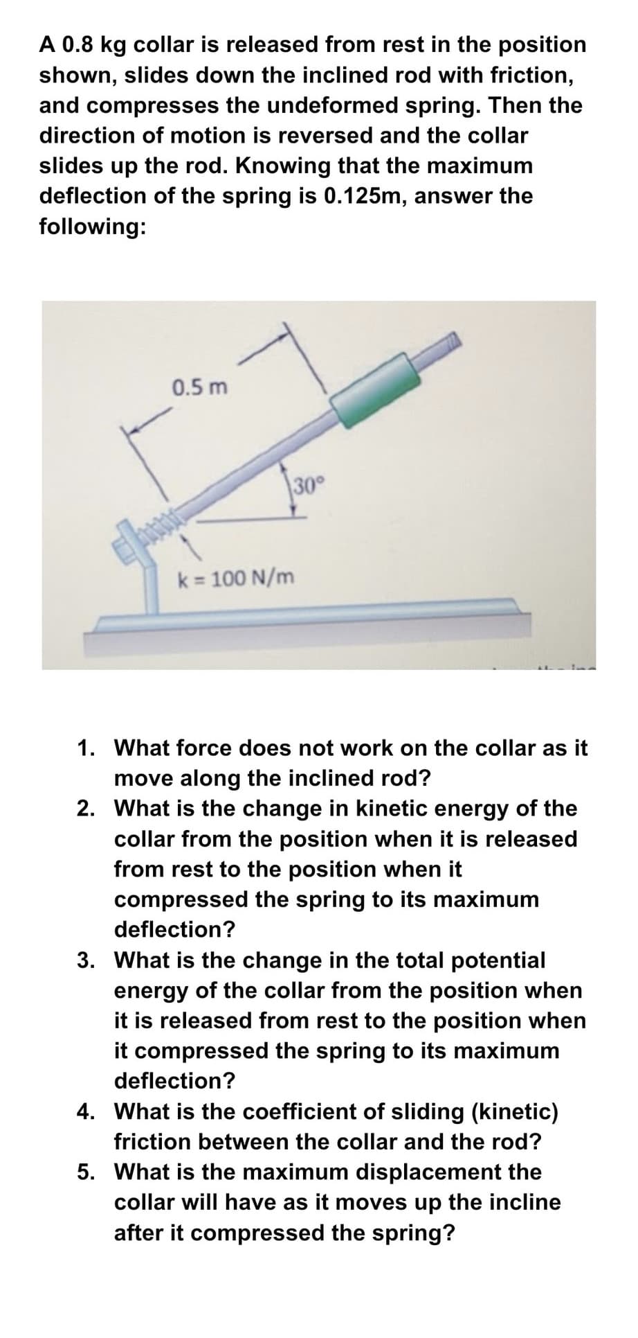 A 0.8 kg collar is released from rest in the position
shown, slides down the inclined rod with friction,
and compresses the undeformed spring. Then the
direction of motion is reversed and the collar
slides up the rod. Knowing that the maximum
deflection of the spring is 0.125m, answer the
following:
0.5 m
30°
k = 100 N/m
1. What force does not work on the collar as it
move along the inclined rod?
2. What is the change in kinetic energy of the
collar from the position when it is released
from rest to the position when it
compressed the spring to its maximum
deflection?
3. What is the change in the total potential
energy of the collar from the position when
it is released from rest to the position when
it compressed the spring to its maximum
deflection?
4. What is the coefficient of sliding (kinetic)
friction between the collar and the rod?
5. What is the maximum displacement the
collar will have as it moves up the incline
after it compressed the spring?
