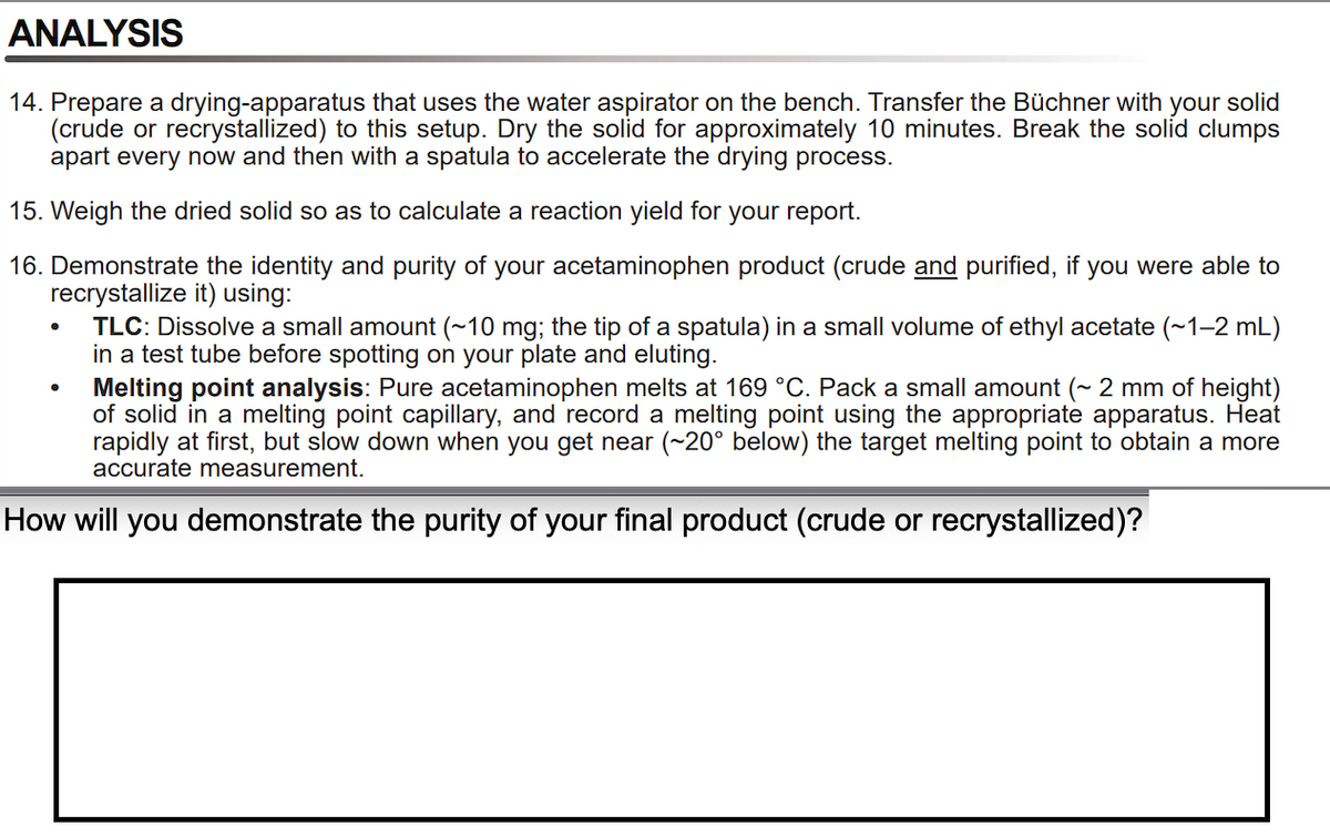 ANALYSIS
14. Prepare a drying-apparatus that uses the water aspirator on the bench. Transfer the Büchner with your solid
(crude or recrystallized) to this setup. Dry the solid for approximately 10 minutes. Break the solíd clumps
apart every now and then with a spatula to accelerate the drying process.
15. Weigh the dried solid so as to calculate a reaction yield for your report.
16. Demonstrate the identity and purity of your acetaminophen product (crude and purified, if you were able to
recrystallize it) using:
TLC: Dissolve a small amount (~10 mg; the tip of a spatula) in a small volume of ethyl acetate (~1-2 mL)
in a test tube before spotting on your plate and eluting.
Melting point analysis: Pure acetaminophen melts at 169 °C. Pack a small amount (~ 2 mm of height)
of solid in a melting point capillary, and record a melting point using the appropriate apparatus. Heat
rapidly at first, but slow down when you get near (~20° below) the target melting point to obtain a more
accurate measurement.
How will you demonstrate the purity of your final product (crude or recrystallized)?

