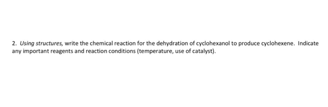 2. Using structures, write the chemical reaction for the dehydration of cyclohexanol to produce cyclohexene. Indicate
any important reagents and reaction conditions (temperature, use of catalyst).