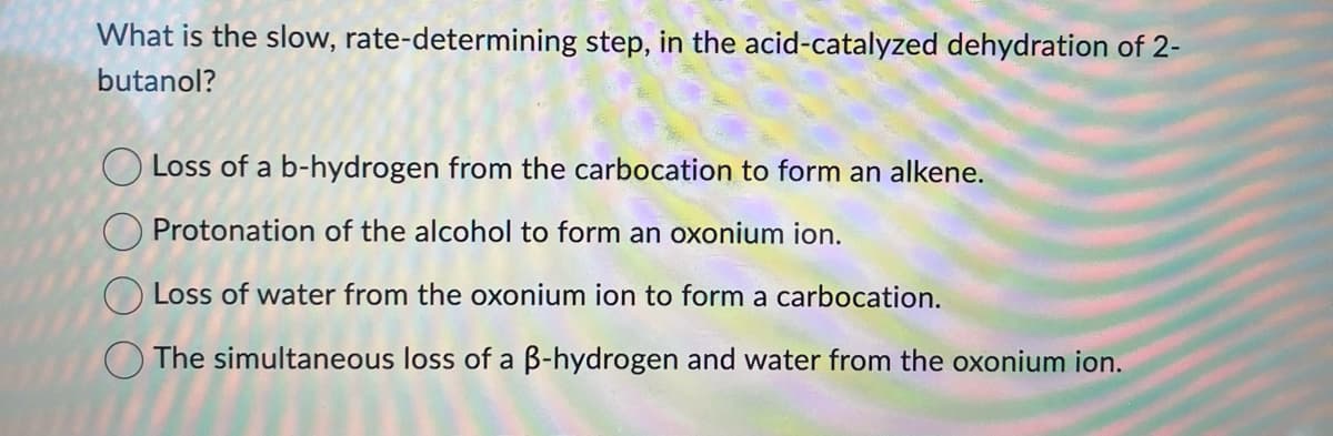 What is the slow, rate-determining step, in the acid-catalyzed dehydration of 2-
butanol?
Loss of a b-hydrogen from the carbocation to form an alkene.
Protonation of the alcohol to form an oxonium ion.
Loss of water from the oxonium ion to form a carbocation.
The simultaneous loss of a B-hydrogen and water from the oxonium ion.
