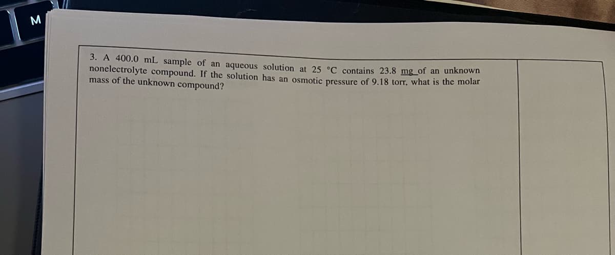 M
3. A 400.0 mL sample of an aqueous solution at 25 °C contains 23.8 mg of an unknown
nonelectrolyte compound. If the solution has an osmotic pressure of 9.18 torr, what is the molar
mass of the unknown compound?
