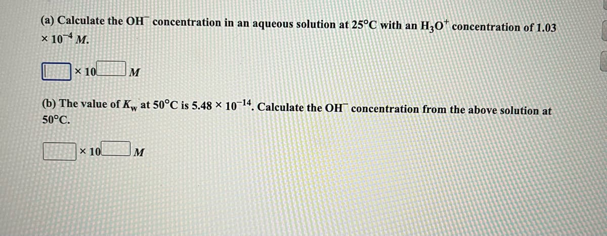 (a) Calculate the OH¯ concentration in an aqueous solution at 25°C with an H3O™ concentration of 1.03
x 10 M.
х 10
M
(b) The value of K, at 50°C is 5.48 × 10¬14. Calculate the OH¯ concentration from the above solution at
50°C.
x 10
