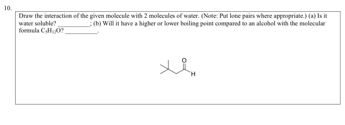 10.
Draw the interaction of the given molecule with 2 molecules of water. (Note: Put lone pairs where appropriate.) (a) Is it
water soluble?
; (b) Will it have a higher or lower boiling point compared to an alcohol with the molecular
formula C5H₁2O?
xin
H