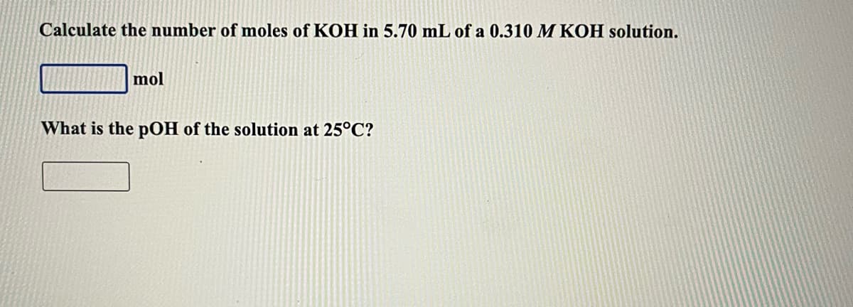 Calculate the number of moles of KOH in 5.70 mL of a 0.310 M KOH solution.
mol
What is the pOH of the solution at 25°C?
