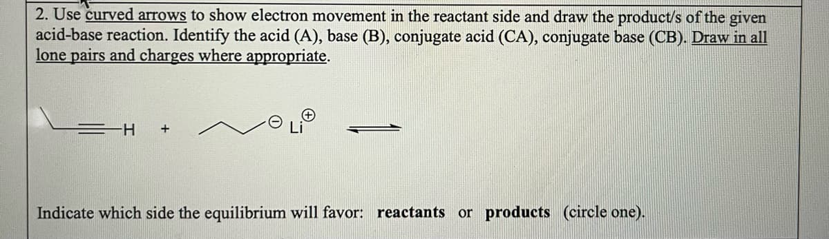 2. Use curved arrows to show electron movement in the reactant side and draw the product/s of the given
acid-base reaction. Identify the acid (A), base (B), conjugate acid (CA), conjugate base (CB). Draw in all
lone pairs and charges where appropriate.
=H +
Indicate which side the equilibrium will favor: reactants or products (circle one).