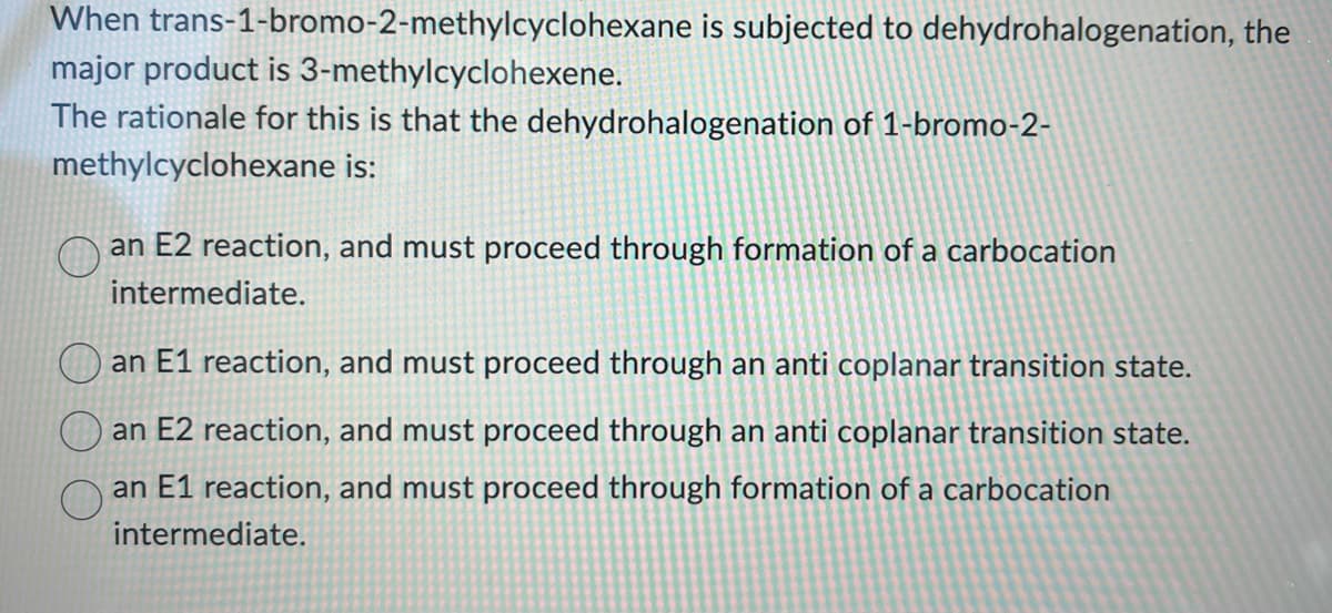 When trans-1-bromo-2-methylcyclohexane is subjected to dehydrohalogenation, the
major product is 3-methylcyclohexene.
The rationale for this is that the dehydrohalogenation of 1-bromo-2-
methylcyclohexane is:
an E2 reaction, and must proceed through formation of a carbocation
intermediate.
an E1 reaction, and must proceed through an anti coplanar transition state.
an E2 reaction, and must proceed through an anti coplanar transition state.
an E1 reaction, and must proceed through formation of a carbocation
intermediate.