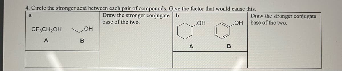 4. Circle the stronger acid between each pair of compounds. Give the factor that would cause this.
Draw the stronger conjugate b.
base of the two.
a.
CF3CH₂OH
A
OH
B
A
LOH
B
LOH
Draw the stronger conjugate
base of the two.