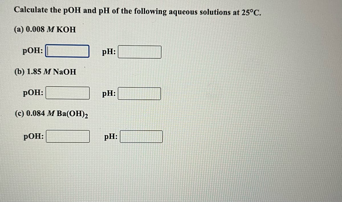 Calculate the pOH and pH of the following aqueous solutions at 25°C.
(a) 0.008 M KOH
РОН:
pH:
(b) 1.85 M NaOH
РОН:
pH:
(c) 0.084 M Ba(OH)2
РОН:
pH:

