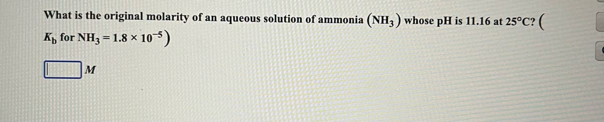 What is the original molarity of an aqueous solution of ammonia (NH3 ) whose pH is 11.16 at 25°C? (
K, for NH3 = 1.8 × 105)
M
