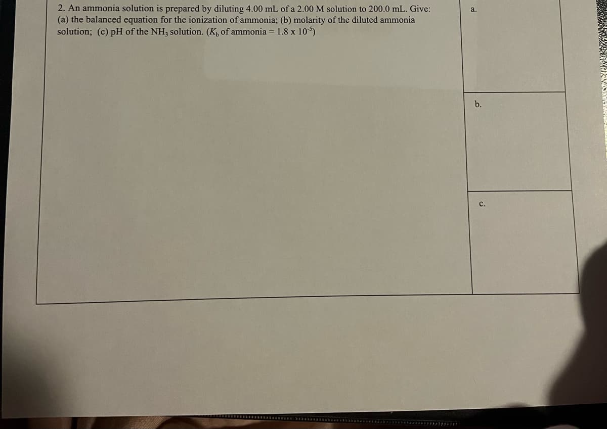 2. An ammonia solution is prepared by diluting 4.00 mL of a 2.00 M solution to 200.0 mL. Give:
(a) the balanced equation for the ionization of ammonia; (b) molarity of the diluted ammonia
solution; (c) pH of the NH, solution. (K, of ammonia = 1.8 x 105)
a.
b.
с.
