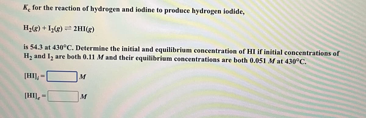 K, for the reaction of hydrogen and iodine to produce hydrogen iodide,
H2(g) + I½(g) = 2HI(g)
is 54.3 at 430°C. Determine the initial and equilibrium concentration of HI if initial concentrations of
H2 and I, are both 0.11 M and their equilibrium concentrations are both 0.051 M at 430°C.
[HI];
M
[HI] =
M
