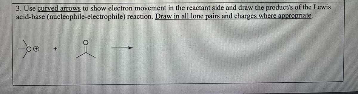 3. Use curved arrows to show electron movement in the reactant side and draw the product/s of the Lewis
(nucleophile-electrophile) reaction. Draw in all lone pairs and charges where appropriate.
acid-base
-co
+