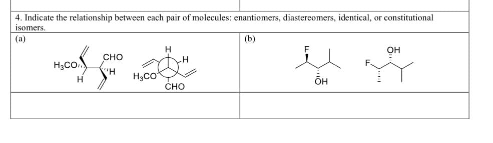 4. Indicate the relationship between each pair of molecules: enantiomers, diastereomers, identical, or constitutional
isomers.
(a)
H3CO
H
CHO
''H
H3CO
H
H
CHO
(b)
OH
OH
