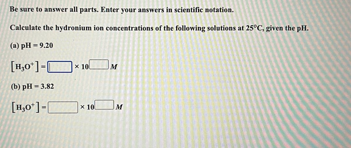 Be sure to answer all parts. Enter your answers in scientific notation.
Calculate the hydronium ion concentrations of the following solutions at 25°C, given the pH.
(a) pH = 9.20
%3D
[H,0*]=Ox 10.
(b) рH %3D 3.82
[H,0*] =
x 10
M
