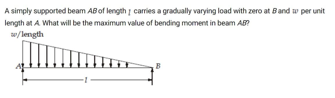 A simply supported beam AB of length 1 carries a gradually varying load with zero at Band w per unit
length at A. What will be the maximum value of bending moment in beam AB?
w/length
B
