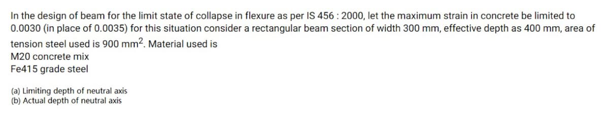 In the design of beam for the limit state of collapse in flexure as per IS 456 : 2000, let the maximum strain in concrete be limited to
0.0030 (in place of 0.0035) for this situation consider a rectangular beam section of width 300 mm, effective depth as 400 mm, area of
tension steel used is 900 mm2. Material used is
M20 concrete mix
Fe415 grade steel
(a) Limiting depth of neutral axis
(b) Actual depth of neutral axis
