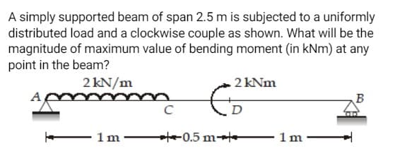 A simply supported beam of span 2.5 m is subjected to a uniformly
distributed load and a clockwise couple as shown. What will be the
magnitude of maximum value of bending moment (in kNm) at any
point in the beam?
2 kN/m
2 kNm
B
D
- 1m – te-0.5 m-t
1m –
