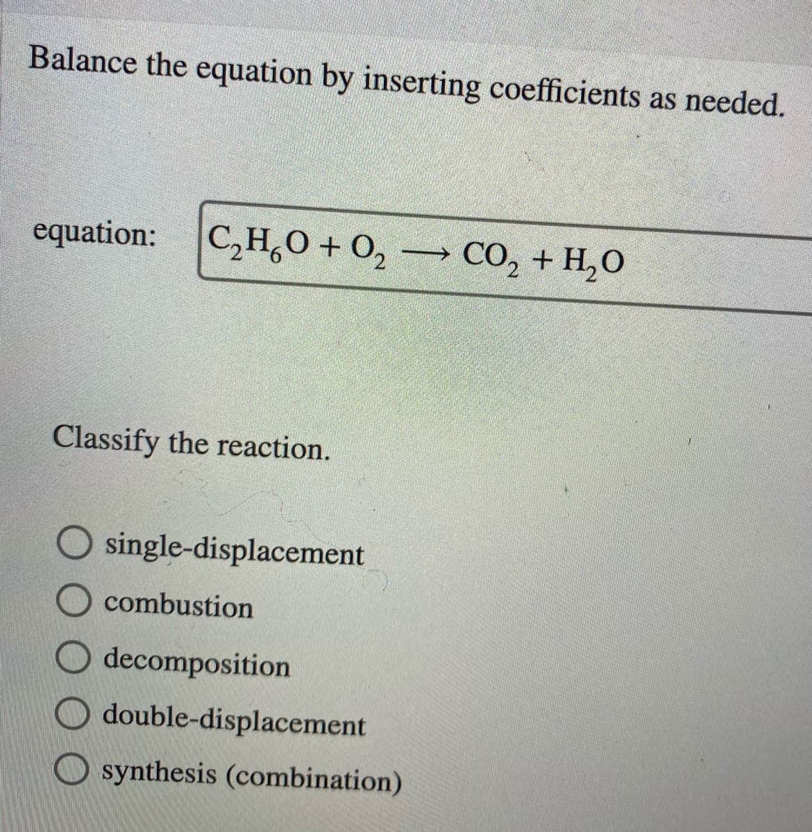 Balance the equation by inserting coefficients as needed.
equation:
C,H,0 + 0, → CO, + H,O
Classify the reaction.
single-displacement
combustion
decomposition
double-displacement
synthesis (combination)
