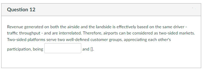 Question 12
Revenue generated on both the airside and the landside is effectively based on the same driver -
traffic throughput - and are interrelated. Therefore, airports can be considered as two-sided markets.
Two-sided platforms serve two well-defined customer groups, appreciating each other's
participation, being
and [.