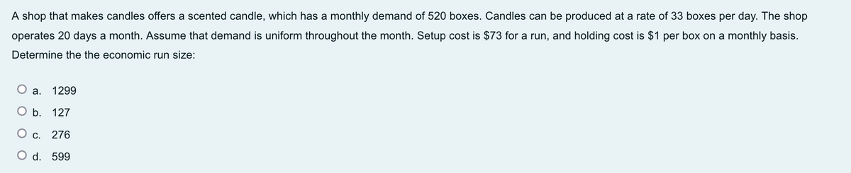A shop that makes candles offers a scented candle, which has a monthly demand of 520 boxes. Candles can be produced at a rate of 33 boxes per day. The shop
operates 20 days a month. Assume that demand is uniform throughout the month. Setup cost is $73 for a run, and holding cost is $1 per box on a monthly basis.
Determine the the economic run size:
а.
1299
b. 127
С.
276
O d. 599
