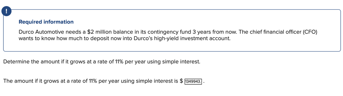Required information
Durco Automotive needs a $2 million balance in its contingency fund 3 years from now. The chief financial officer (CFO)
wants to know how much to deposit now into Durco's high-yield investment account.
Determine the amount if it grows at a rate of 11% per year using simple interest.
The amount if it grows at a rate of 11% per year using simple interest is $ 1349943.