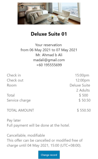 Deluxe Suite 01
Your reservation
from 06 May 2021 to 07 May 2021
Mr. Ahmad b Ali
madali@gmail.com
+60 195555699
Check in
15:00pm
12:00pm
Deluxe Suite
Check out
Room
2 Adults
$ 500
$ 50.50
Total
Service charge
TOTAL AMOUNT
$ 550.50
Pay later
Full payment will be done at the hotel.
Cancellable, modifiable
This offer can be cancelled or modified free of
charge until 04 May 2021, 15:00 (UTC+08:00).
Change record

